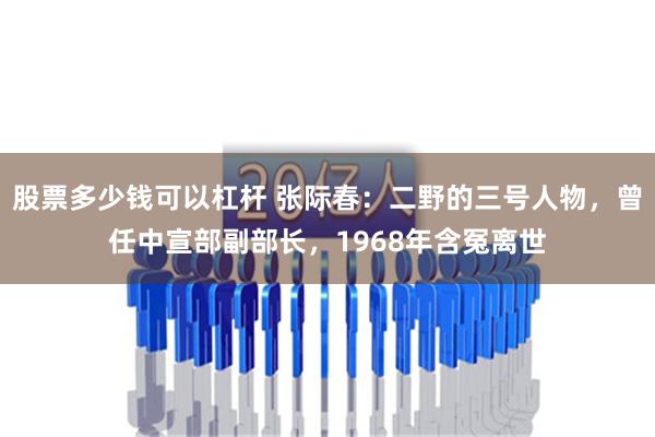 股票多少钱可以杠杆 张际春：二野的三号人物，曾任中宣部副部长，1968年含冤离世