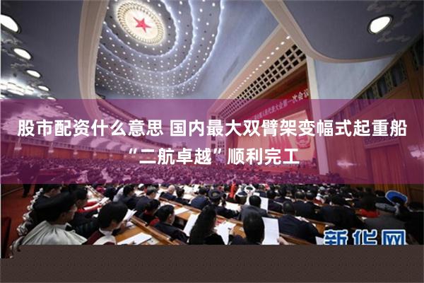 股市配资什么意思 国内最大双臂架变幅式起重船“二航卓越”顺利完工