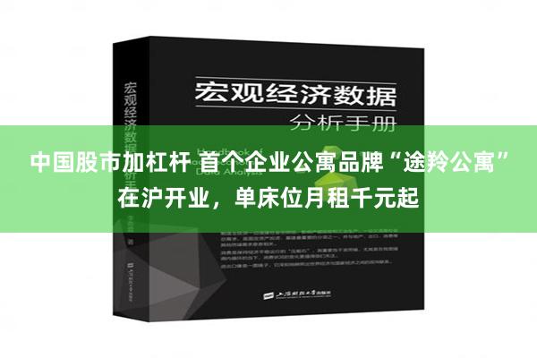 中国股市加杠杆 首个企业公寓品牌“途羚公寓”在沪开业，单床位月租千元起