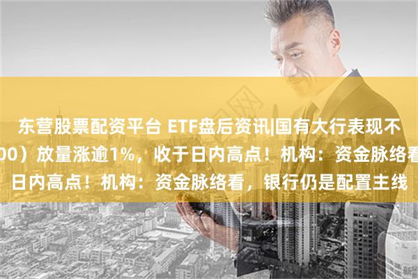 东营股票配资平台 ETF盘后资讯|国有大行表现不俗，银行ETF（512800）放量涨逾1%，收于日内高点！机构：资金脉络看，银行仍是配置主线