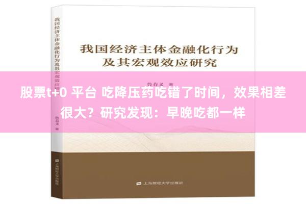 股票t+0 平台 吃降压药吃错了时间，效果相差很大？研究发现：早晚吃都一样