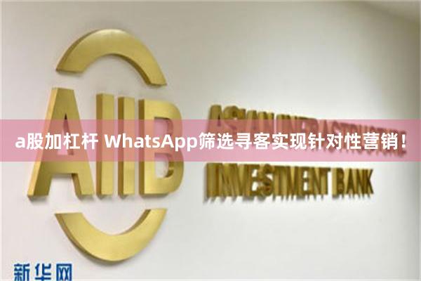 a股加杠杆 WhatsApp筛选寻客实现针对性营销！