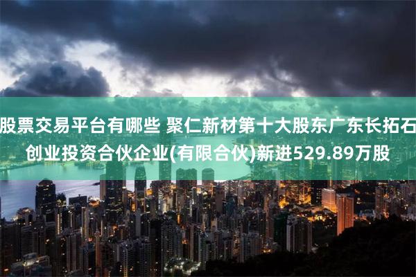 股票交易平台有哪些 聚仁新材第十大股东广东长拓石创业投资合伙企业(有限合伙)新进529.89万股