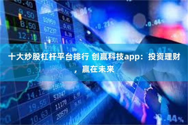 十大炒股杠杆平台排行 创赢科技app：投资理财，赢在未来