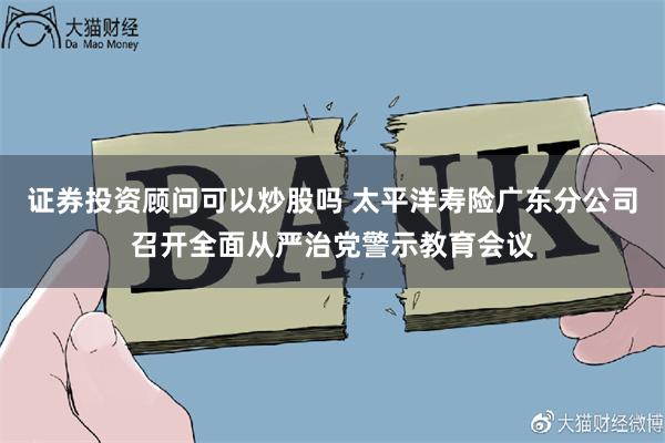 证券投资顾问可以炒股吗 太平洋寿险广东分公司召开全面从严治党警示教育会议