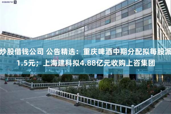 炒股借钱公司 公告精选：重庆啤酒中期分配拟每股派1.5元；上海建科拟4.88亿元收购上咨集团