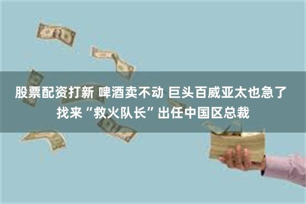 股票配资打新 啤酒卖不动 巨头百威亚太也急了 找来“救火队长”出任中国区总裁