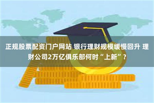 正规股票配资门户网站 银行理财规模缓慢回升 理财公司2万亿俱乐部何时“上新”？