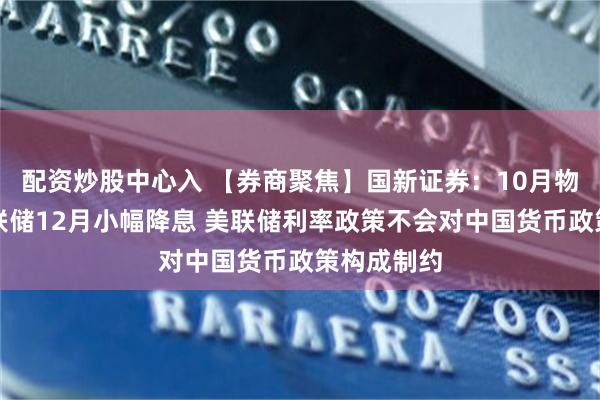 配资炒股中心入 【券商聚焦】国新证券：10月物价支持美联储12月小幅降息 美联储利率政策不会对中国货币政策构成制约