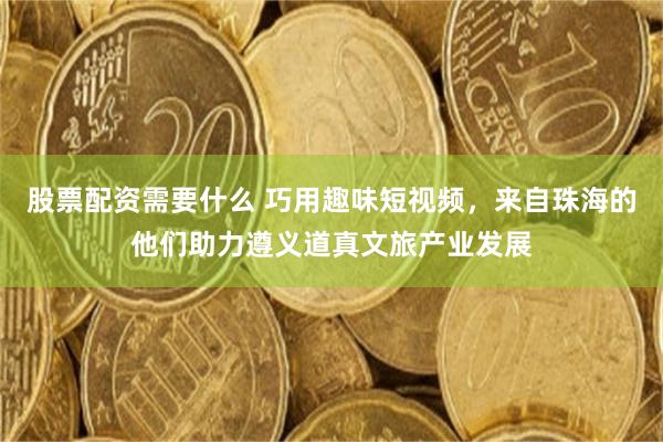 股票配资需要什么 巧用趣味短视频，来自珠海的他们助力遵义道真文旅产业发展