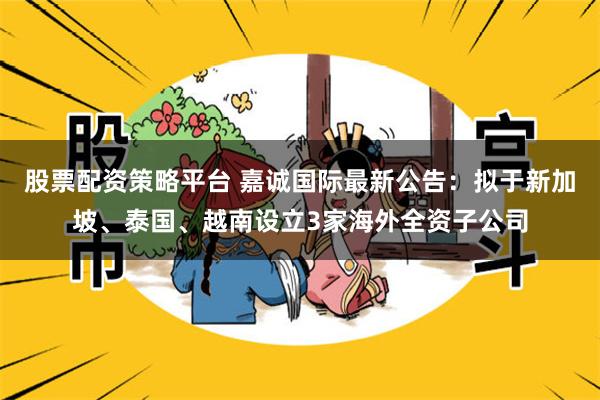 股票配资策略平台 嘉诚国际最新公告：拟于新加坡、泰国、越南设立3家海外全资子公司