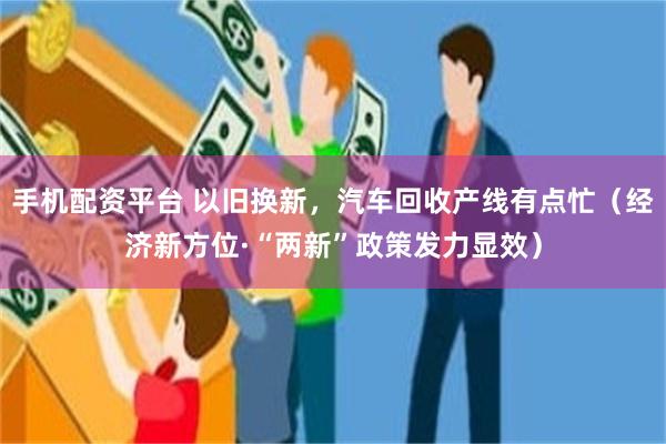 手机配资平台 以旧换新，汽车回收产线有点忙（经济新方位·“两新”政策发力显效）