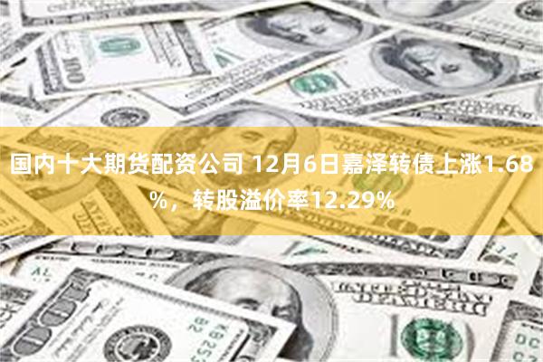 国内十大期货配资公司 12月6日嘉泽转债上涨1.68%，转股溢价率12.29%