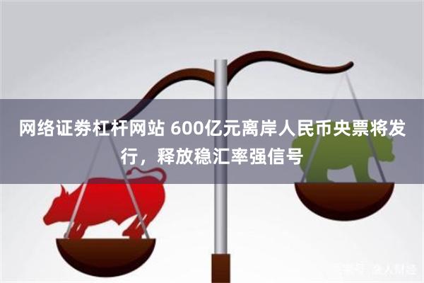 网络证劵杠杆网站 600亿元离岸人民币央票将发行，释放稳汇率强信号