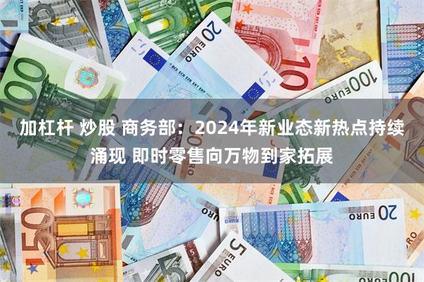 加杠杆 炒股 商务部：2024年新业态新热点持续涌现 即时零售向万物到家拓展