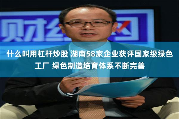 什么叫用杠杆炒股 湖南58家企业获评国家级绿色工厂 绿色制造培育体系不断完善