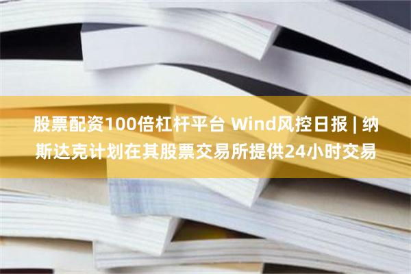 股票配资100倍杠杆平台 Wind风控日报 | 纳斯达克计划在其股票交易所提供24小时交易