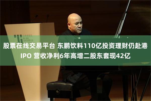 股票在线交易平台 东鹏饮料110亿投资理财仍赴港IPO 营收净利6年高增二股东套现42亿