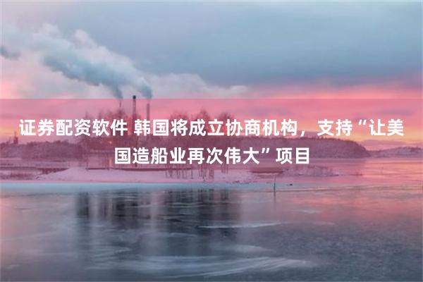 证券配资软件 韩国将成立协商机构，支持“让美国造船业再次伟大”项目