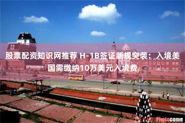 股票配资知识网推荐 H-1B签证新规突袭：入境美国需缴纳10万美元入境费