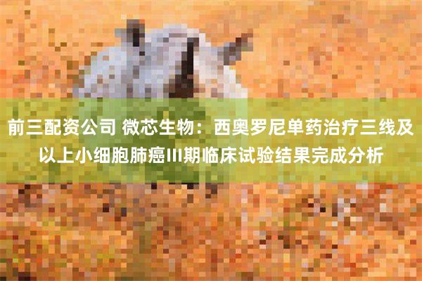 前三配资公司 微芯生物：西奥罗尼单药治疗三线及以上小细胞肺癌III期临床试验结果完成分析