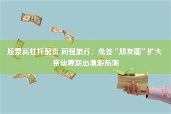 股票高杠杆配资 同程旅行：免签“朋友圈”扩大 带动暑期出境游热潮