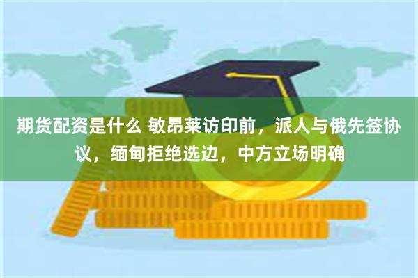 期货配资是什么 敏昂莱访印前，派人与俄先签协议，缅甸拒绝选边，中方立场明确