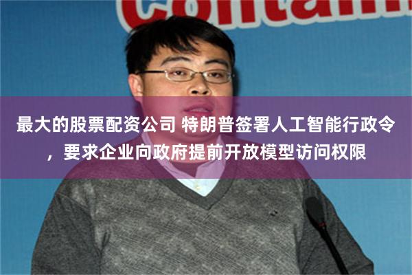 最大的股票配资公司 特朗普签署人工智能行政令，要求企业向政府提前开放模型访问权限