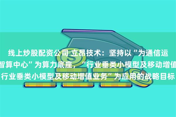 线上炒股配资公司 立昂技术：坚持以“为通信运营商服务”为链接，“智算中心”为算力底座，“行业垂类小模型及移动增值业务”为应用的战略目标