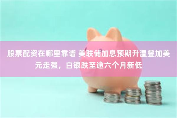 股票配资在哪里靠谱 美联储加息预期升温叠加美元走强，白银跌至逾六个月新低