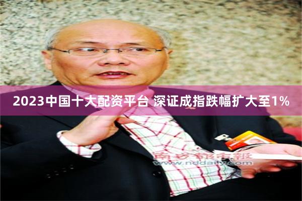 2023中国十大配资平台 深证成指跌幅扩大至1%