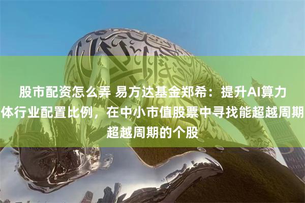 股市配资怎么弄 易方达基金郑希：提升AI算力、半导体行业配置比例，在中小市值股票中寻找能超越周期的个股