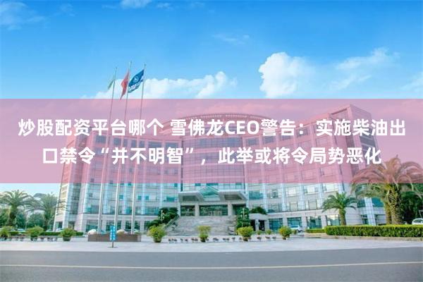 炒股配资平台哪个 雪佛龙CEO警告：实施柴油出口禁令“并不明智”，此举或将令局势恶化