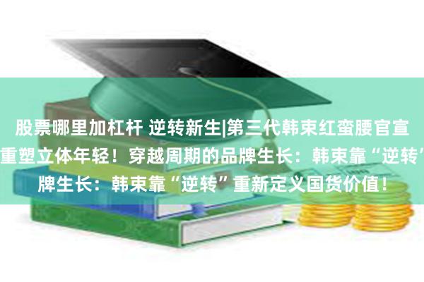 股票哪里加杠杆 逆转新生|第三代韩束红蛮腰官宣上市，首创365环肽重塑立体年轻！穿越周期的品牌生长：韩束靠“逆转”重新定义国货价值！